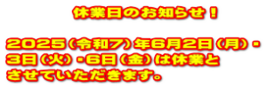 　　　　休業日のお知らせ！  2025（令和7）年6月2日（月）・ 3日（火）・6日（金）は休業と させていただきます。