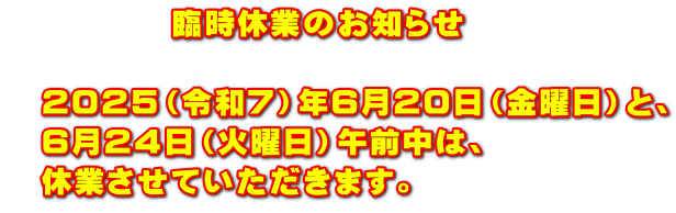 　　　　　臨時休業のお知らせ  　２０２５（令和７）年６月２０日（金曜日）と、 　６月２４日（火曜日）午前中は、 　休業させていただきます。
