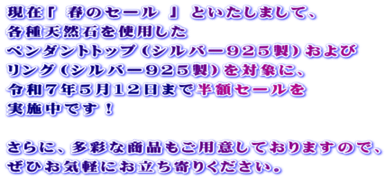 現在「 春のセール 」 といたしまして、 各種天然石を使用した  ペンダントトップ（シルバー925製）および リング（シルバー925製）を対象に、 令和７年5月12日まで半額セールを 実施中です！   さらに、多彩な商品もご用意しておりますので、 ぜひお気軽にお立ち寄りください。